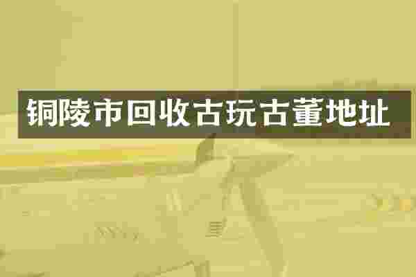 铜陵市回收古玩古董地址